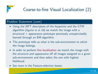 Coarse-to-ﬁne Visual Localization (2)

Problem Statement (cont)
    Using the SIFT descriptors of the keypoints and the GTM
    algorithm [Aguilar et al, 09] we match the image with a
    structural + appearance prototype previously unsupervisedly
    learned through an EM-algorithm.
    The prototype tells us what is the sub-environment to which
    the image belongs.
    In order to perform ﬁne localization we match the image with
    the structure and appearance oﬀ all images assigned to a given
    sub-enviromnent and then select the one with highest
    likelihood.
    See more in the Feature-selection lesson.
                                                                  17/32
 