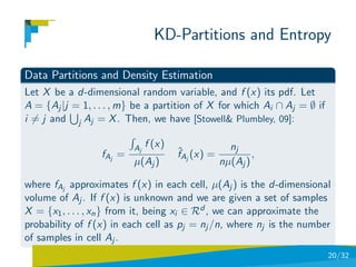 KD-Partitions and Entropy

Data Partitions and Density Estimation
Let X be a d-dimensional random variable, and f (x) its pdf. Let
A = {Aj |j = 1, . . . , m} be a partition of X for which Ai ∩ Aj = ∅ if
i = j and j Aj = X . Then, we have [Stowell& Plumbley, 09]:

                          Aj   f (x)                 nj
                  fAj =                ˆ
                                       fAj (x) =           ,
                          µ(Aj )                   nµ(Aj )

where fAj approximates f (x) in each cell, µ(Aj ) is the d-dimensional
volume of Aj . If f (x) is unknown and we are given a set of samples
X = {x1 , . . . , xn } from it, being xi ∈ Rd , we can approximate the
probability of f (x) in each cell as pj = nj /n, where nj is the number
of samples in cell Aj .
                                                                          20/32
 
