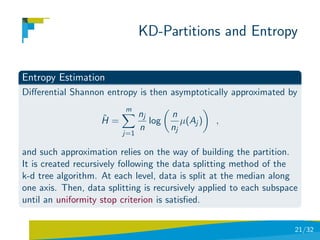 KD-Partitions and Entropy

Entropy Estimation
Diﬀerential Shannon entropy is then asymptotically approximated by
                          m
                    ˆ          nj       n
                    H=            log      µ(Aj )   ,
                               n        nj
                         j=1

and such approximation relies on the way of building the partition.
It is created recursively following the data splitting method of the
k-d tree algorithm. At each level, data is split at the median along
one axis. Then, data splitting is recursively applied to each subspace
until an uniformity stop criterion is satisﬁed.


                                                                     21/32
 