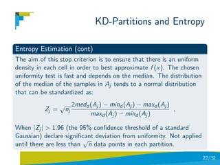 KD-Partitions and Entropy

Entropy Estimation (cont)
The aim of this stop criterion is to ensure that there is an uniform
density in each cell in order to best approximate f (x). The chosen
uniformity test is fast and depends on the median. The distribution
of the median of the samples in Aj tends to a normal distribution
that can be standardized as:
                 √ 2medd (Aj ) − mind (Aj ) − maxd (Aj )
          Zj =    nj                                     ,
                         maxd (Aj ) − mind (Aj )

When |Zj | > 1.96 (the 95% conﬁdence threshold of a standard
Gaussian) declare signiﬁcant deviation from uniformity. Not applied
                         √
until there are less than n data points in each partition.
                                                                       22/32
 