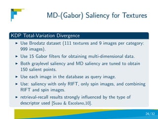 MD-(Gabor) Saliency for Textures

KDP Total-Variation Divergence
    Use Brodatz dataset (111 textures and 9 images per category:
    999 images).
    Use 15 Gabor ﬁlters for obtaining multi-dimensional data.
    Both graylevel saliency and MD saliency are tuned to obtain
    150 salient points.
    Use each image in the database as query image.
    Use: saliency with only RIFT, only spin images, and combining
    RIFT and spin images.
    retrieval-recall results strongly inﬂuenced by the type of
    descriptor used [Suau & Escolano,10].

                                                                    26/32
 