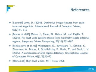 References

[Lowe,04] Lowe, D. (2004). Distinctive image features from scale
invariant keypoints. International Journal of Computer Vision,
60(2):91–110
[Matas et al,02] Matas, J., Chum, O., Urban, M., and Pajdla, T.
(2004). Ro- bust wide baseline stereo from maximally stable extremal
regions. Image and Vision Computing, 22(10):761–767
[Mikolajczyk et al, 05] Mikolajczyk, K., Tuytelaars, T., Schmid, C.,
Zisserman, A., Matas, J., Schaﬀalitzky, F., Kadir, T., and Gool, L. V.
(2005). A comparison of afne region detectors. International Journal
of Computer Vision, 65(1/2):43–72
[Ullman,96] High-level Vision, MIT Press, 1996

                                                                     29/32
 