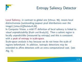 Entropy Saliency Detector

Local Saliency, in contrast to global one [Ullman, 96], means local
distinctiveness (outstanding/popout pixel distributions over the
image) [Julesz,81][Nothdurft,00].
In Computer Vision, a mild IT deﬁnition of local saliency is linked to
visual unpredictability [Kadir and Brady,01]. Then a salient region is
locally unpredictible (measured by entropy) and this is consistent
with a peak of entropy in scale-space.
Scale-space analysis is key because we do not know the scale of
regions beforehand. In addition, isotropic detections may be
extended to aﬃne detectors with an extra computational cost. (see
Alg. 1).


                                                                         3/32
 