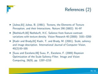 References (2)


[Julesz,81] Julesz, B. (1981). Textons, the Elements of Texture
Perception, and their Interactions. Nature 290 (5802): 91–97
[Nothdurft,00] Nothdurft, H.C. Salience from feature contrast:
variations with texture density. Vision Research 40 (2000): 3181–3200
[Kadir and Brady,01] Kadir, T. and Brady, M. (2001). Scale, saliency
and image description. International Journal of Computer Vision,
45(2):83–105
[Suau and Escolano,08] Suau, P., Escolano, F. (2008) Bayesian
Optimization of the Scale Saliency Filter. Image and Vision
Computing, 26(9), pp. 1207–1218


                                                                    30/32
 