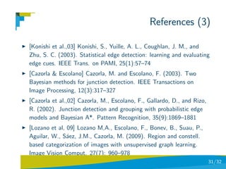 References (3)

[Konishi et al.,03] Konishi, S., Yuille, A. L., Coughlan, J. M., and
Zhu, S. C. (2003). Statistical edge detection: learning and evaluating
edge cues. IEEE Trans. on PAMI, 25(1):57–74
[Cazorla & Escolano] Cazorla, M. and Escolano, F. (2003). Two
Bayesian methods for junction detection. IEEE Transactions on
Image Processing, 12(3):317–327
[Cazorla et al.,02] Cazorla, M., Escolano, F., Gallardo, D., and Rizo,
R. (2002). Junction detection and grouping with probabilistic edge
models and Bayesian A*. Pattern Recognition, 35(9):1869–1881
[Lozano et al, 09] Lozano M,A., Escolano, F., Bonev, B., Suau, P.,
Aguilar, W., S´ez, J.M., Cazorla, M. (2009). Region and constell.
               a
based categorization of images with unsupervised graph learning.
Image Vision Comput. 27(7): 960–978
                                                                         31/32
 