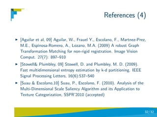 References (4)


[Aguilar et al, 09] Aguilar, W., Frauel Y., Escolano, F., Martnez-Prez,
M.E., Espinosa-Romero, A., Lozano, M.A. (2009) A robust Graph
Transformation Matching for non-rigid registration. Image Vision
Comput. 27(7): 897–910
[Stowell& Plumbley, 09] Stowell, D. and Plumbley, M. D. (2009).
Fast multidimensional entropy estimation by k-d partitioning. IEEE
Signal Processing Letters, 16(6):537–540
[Suau & Escolano,10] Suau, P., Escolano, F. (2010). Analysis of the
Multi-Dimensional Scale Saliency Algorithm and its Application to
Texture Categorization, SSPR’2010 (accepted)


                                                                      32/32
 