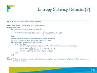Entropy Saliency Detector(2)

Alg. 1: Kadir and Brady scale saliency algorithm

Input: Input image I, initial scale smin , ﬁnal scale smax
for each pixel x do
      for each scale s between smin and smax do
                                                       L
             Calculate local entropy HD (s, x) = −           Ps,x (di ) log2 Ps,x (di )
                                                      i=1
      end
      Choose the set of scales at which entropy is a local maximum
      Sp = {s : HD (s − 1, x) < HD (s, x) > HD (s + 1, x)}
      for each scale s between smin and smax do
            if s ∈ Sp then
                   Entropy weight calculation by means of a self-dissimilarity measure in scale space
                                 s  2  L
                   WD (s, x) = 2s−1    i=1 | Ps,x (di ) − Ps−1,x (di ) |
                   Entropy weighting YD (s, x) = HD (s, x)WD (s, x)
             end
      end
end
Output: A disperse three dimensional matrix containing weighted local entropies for all pixels at those scales where
        entropy is peaked




                                                                                                                       4/32
 