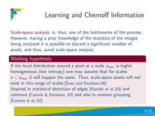 Learning and Chernoﬀ Information

Scale-space analysis, is, thus, one of the bottlenecks of the process.
However, having a prior knowledge of the statistics of the images
being analyzed it is possible to discard a signiﬁcant number of
pixels, and thus, avoid scale-space analysis.
Working hypothesis
If the local distribution around a pixel at a scale smax is highly
homogeneous (low entropy) one may assume that for scales
s < smax it will happen the same. Thus, scale-space peaks will not
exist in this range of scales.[Suau and Escolano,08].
Inspired in statistical detection of edges [Konishi et al.,03] and
contours [Cazorla & Escolano, 03] and also in contour grouping
[Cazorla et al.,02].

                                                                         6/32
 