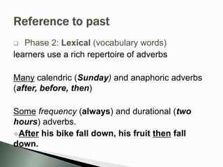  Phase 2: Lexical (vocabulary words)
learners use a rich repertoire of adverbs
Many calendric (Sunday) and anaphoric adverbs
(after, before, then)
Some frequency (always) and durational (two
hours) adverbs.
After his bike fall down, his fruit then fall
down.
 