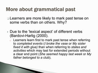  Learners are more likely to mark past tense on
some verbs than on others. Why?
 Due to the ‘lexical aspect’ of different verbs
(Bardovi-Harlig (2000).
o Learners learn first to mark past tense when referring
to completed events (I broke the vase or My sister
fixed it with glue) than when referring to states and
activities which may last for extended periods without
a clear end point (She seemed happy last week or My
father belonged to a club).
 