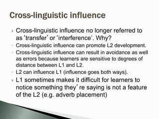  Cross-linguistic influence no longer referred to
as‘transfer’or‘interference’. Why?
◦ Cross-linguistic influence can promote L2 development.
◦ Cross-linguistic influence can result in avoidance as well
as errors because learners are sensitive to degrees of
distance between L1 and L2.
◦ L2 can influence L1 (influence goes both ways).
 L1 sometimes makes it difficult for learners to
notice something they’re saying is not a feature
of the L2 (e.g. adverb placement)
 
