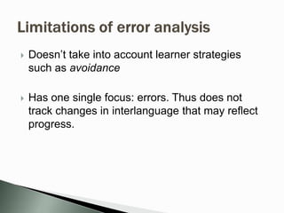  Doesn’t take into account learner strategies
such as avoidance
 Has one single focus: errors. Thus does not
track changes in interlanguage that may reflect
progress.
 