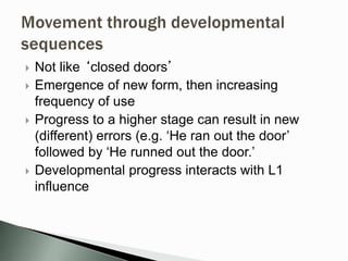  Not like ‘closed doors’
 Emergence of new form, then increasing
frequency of use
 Progress to a higher stage can result in new
(different) errors (e.g. ‘He ran out the door’
followed by ‘He runned out the door.’
 Developmental progress interacts with L1
influence
 