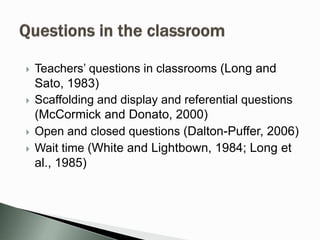 Teachers’ questions in classrooms (Long and
Sato, 1983)
 Scaffolding and display and referential questions
(McCormick and Donato, 2000)
 Open and closed questions (Dalton-Puffer, 2006)
 Wait time (White and Lightbown, 1984; Long et
al., 1985)
 