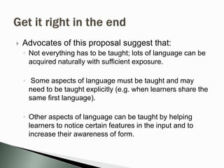  Advocates of this proposal suggest that:
◦ Not everything has to be taught; lots of language can be
acquired naturally with sufficient exposure.
◦ Some aspects of language must be taught and may
need to be taught explicitly (e.g. when learners share the
same first language).
◦ Other aspects of language can be taught by helping
learners to notice certain features in the input and to
increase their awareness of form.
 