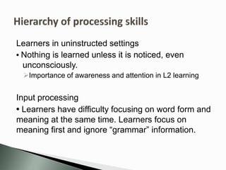 Learners in uninstructed settings
• Nothing is learned unless it is noticed, even
unconsciously.
Importance of awareness and attention in L2 learning
Input processing
• Learners have difficulty focusing on word form and
meaning at the same time. Learners focus on
meaning first and ignore “grammar” information.
 