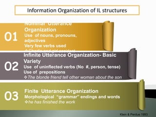 Information Organization of IL structures
01
02
03
Nominal Utterance
Organization
Use of nouns, pronouns,
adjectives
Very few verbs used
Charlie and girl accident
Infinite Utterance Organization- Basic
Variety
Use of uninflected verbs (No #, person, tense)
Use of prepositions
The blonde friend tell other woman about the son
Finite Utterance Organization
Morphological “grammar” endings and words
he has finished the work
Klein & Perdue 1993
 