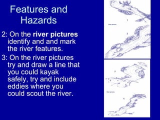 Features and Hazards 2: On the  river pictures  identify and and mark the river features. 3: On the river pictures try and draw a line that you could kayak safely, try and include eddies where you could scout the river. 