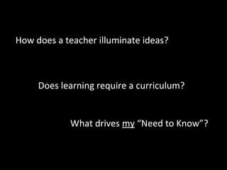 Does learning require a curriculum?
What drives my “Need to Know”?
How does a teacher illuminate ideas?
 