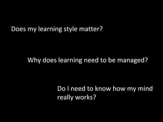 Why does learning need to be managed?
Do I need to know how my mind
really works?
Does my learning style matter?
 