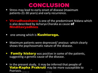 CONCLUSION
 Stress may lead to early onset of disease (maximum
patients-21-30 years) and early recurrence.
 Virrudhaashana is one of the predominant Nidana which
is also described by Acharya Charaka as cause of
Ninditavyadhies
 one among which is Kushtaroga.
 Maximum patients were depressed/ anxious- which clearly
shows the psychosomatic nature of the disease.
 Family history was positive in some of the patients,
suggesting a genetic cause of the disease.
 In the present study, it may be inferred that people of
Vata-Kapha Prakruti may be more susceptible to
Psoriasis. k.C dept
34
16-Dec-14
 