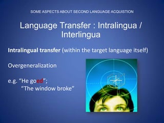 SOME ASPECTS ABOUT SECOND LANGUAGE ACQUISTION



    Language Transfer : Intralingua /
             Interlingua
Intralingual transfer (within the target language itself)

Overgeneralization

e.g. “He goed”;
      “The window broke”
 