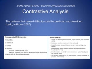SOME ASPECTS ABOUT SECOND LANGUAGE ACQUISTION


              Contrastive Analysis
The patterns that caused difficulty could be predicted and described.
(Lado, in Brown 2007)
 