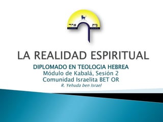 LA REALIDAD ESPIRITUAL DIPLOMADO EN TEOLOGIA HEBREA Módulo de Kabalá, Sesión 2 Comunidad Israelita BET OR R. Yehuda ben Israel 