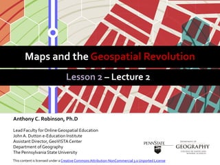 Maps and the Geospatial Revolution
Lesson 2 – Lecture 2
Anthony C. Robinson, Ph.D
Lead Faculty for Online Geospatial Education
JohnA. Dutton e-Education Institute
Assistant Director, GeoVISTA Center
Department of Geography
The Pennsylvania State University
This content is licensed under a Creative Commons Attribution-NonCommercial 3.0 Unported License
 