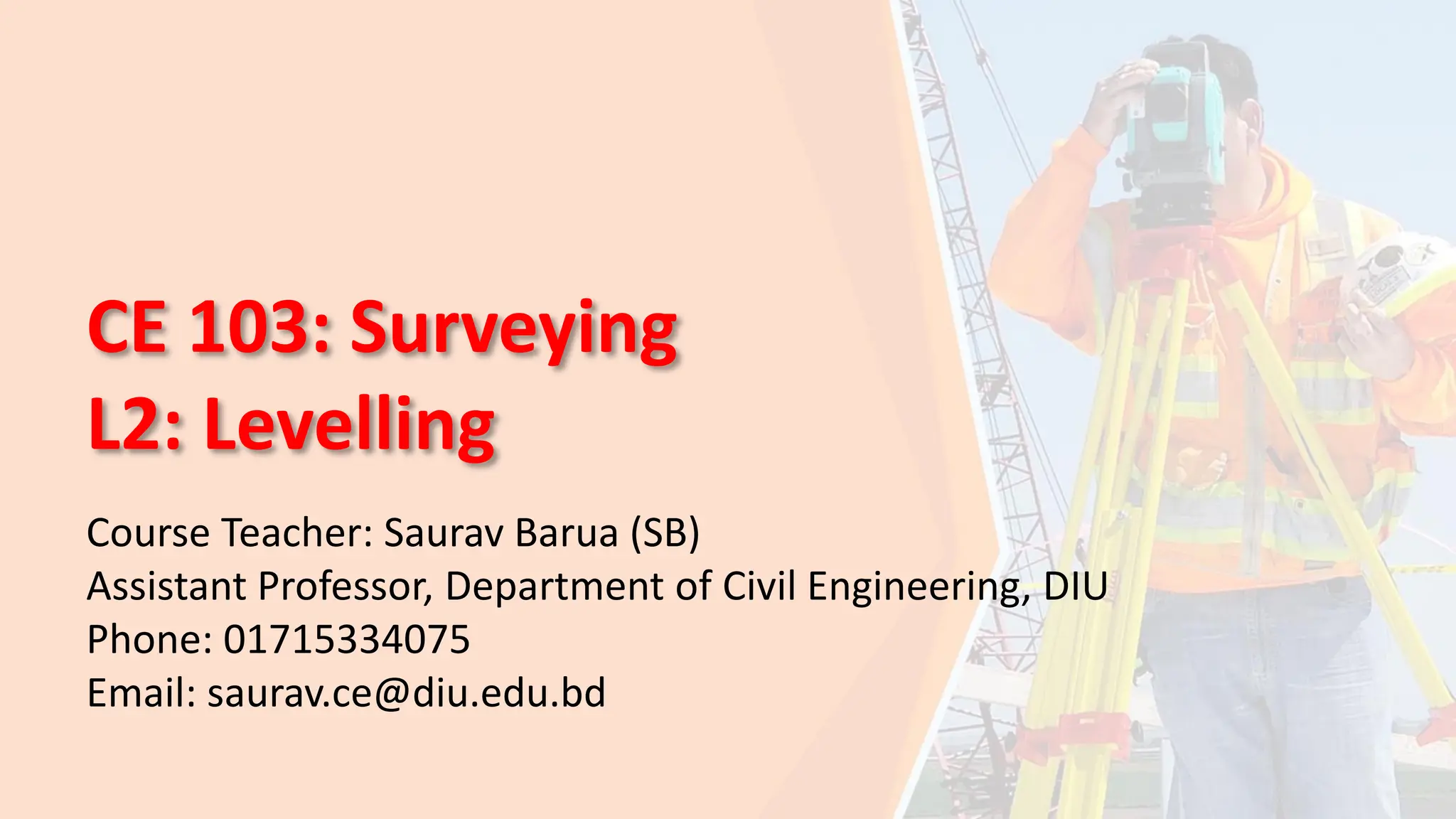 CE 103: Surveying
L2: Levelling
Course Teacher: Saurav Barua (SB)
Assistant Professor, Department of Civil Engineering, DIU
Phone: 01715334075
Email: saurav.ce@diu.edu.bd
 