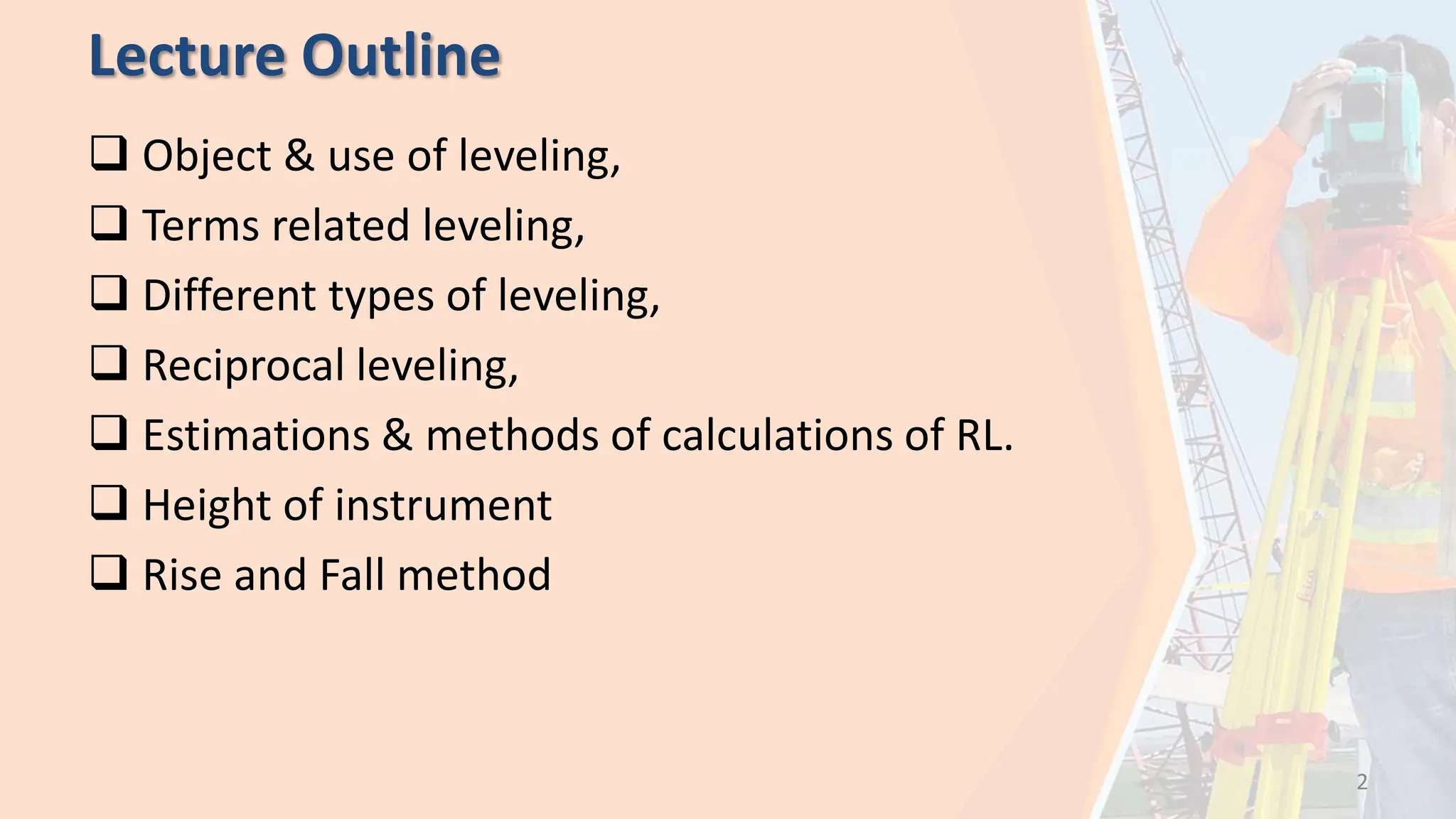 Lecture Outline
 Object & use of leveling,
 Terms related leveling,
 Different types of leveling,
 Reciprocal leveling,
 Estimations & methods of calculations of RL.
 Height of instrument
 Rise and Fall method
2
 
