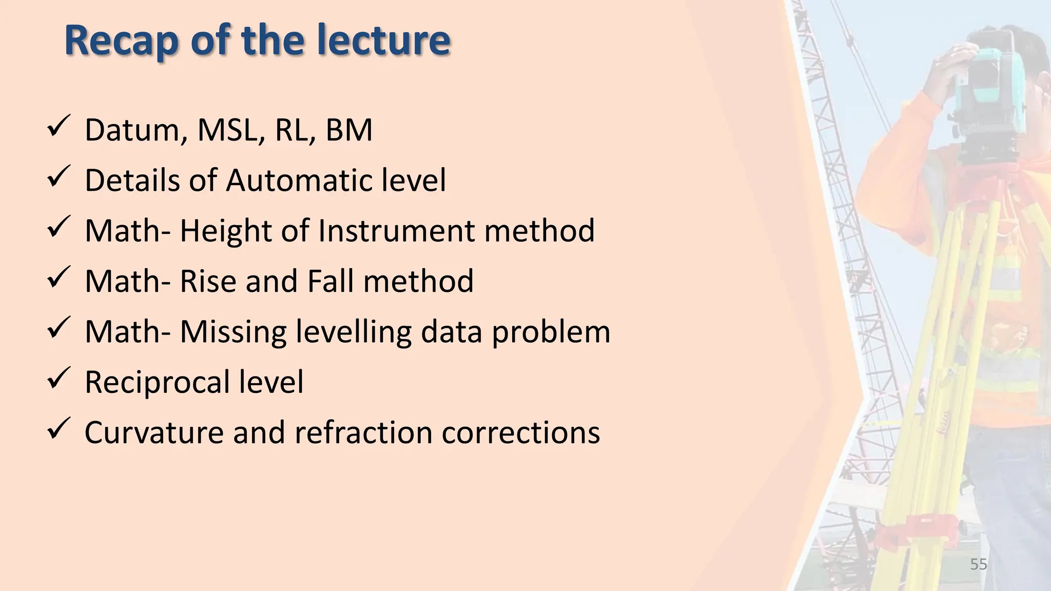 Recap of the lecture
 Datum, MSL, RL, BM
 Details of Automatic level
 Math- Height of Instrument method
 Math- Rise and Fall method
 Math- Missing levelling data problem
 Reciprocal level
 Curvature and refraction corrections
55
 