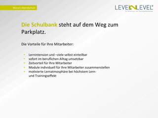 ®
Warum	
  Abendschule	
  
                                                                                                 Ihr Schulungs- und Trainingsdienstleister.




        Die	
  Schulbank	
  steht	
  auf	
  dem	
  Weg	
  zum	
  
        Parkplatz.	
  	
  
        	
  
        Die	
  Vorteile	
  für	
  Ihre	
  Mitarbeiter:	
  
                           	
  
               •    Lernintension	
  und	
  –ziele	
  selbst	
  einteilbar 	
  	
  
               •    sofort	
  im	
  beruﬂichen	
  Alltag	
  umsetzbar	
  
               •    Zeitvorteil	
  für	
  Ihre	
  Mitarbeiter	
  
               •    Module	
  individuell	
  für	
  Ihre	
  Mitarbeiter	
  zusammenstellen	
  
               •    moIvierte	
  Lernatmosphäre	
  bei	
  höchstem	
  Lern-­‐	
  	
  
                    und	
  Trainingseﬀekt	
  
 