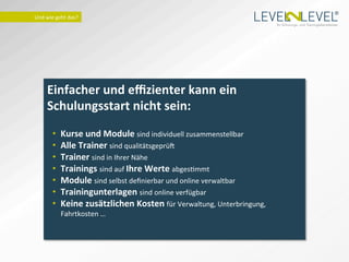 ®
Und	
  wie	
  geht	
  das?	
  
                                                                                               Ihr Schulungs- und Trainingsdienstleister.




        Einfacher	
  und	
  eﬃzienter	
  kann	
  ein	
  
        Schulungsstart	
  nicht	
  sein:	
  
                                 	
  
           •     Kurse	
  und	
  Module	
  sind	
  individuell	
  zusammenstellbar	
  
           •     Alle	
  Trainer	
  sind	
  qualitätsgeprü_	
  
           •     Trainer	
  sind	
  in	
  Ihrer	
  Nähe	
  
           •     Trainings	
  sind	
  auf	
  Ihre	
  Werte	
  abgesImmt	
  	
  	
  
           •     Module	
  sind	
  selbst	
  deﬁnierbar	
  und	
  online	
  verwaltbar	
  
           •     Trainingunterlagen	
  sind	
  online	
  verfügbar	
  
           •     Keine	
  zusätzlichen	
  Kosten	
  für	
  Verwaltung,	
  Unterbringung,	
  
                 Fahrtkosten	
  …	
  
                 	
  	
  	
  
 