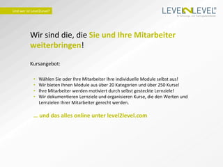 ®
Und	
  wer	
  ist	
  Level2Level?	
  
                                                                                                                          Ihr Schulungs- und Trainingsdienstleister.




                Wir	
  sind	
  die,	
  die	
  Sie	
  und	
  Ihre	
  Mitarbeiter	
  
                weiterbringen!	
  
                	
  
                Kursangebot:	
  
                	
  
                       •    Wählen	
  Sie	
  oder	
  Ihre	
  Mitarbeiter	
  Ihre	
  individuelle	
  Module	
  selbst	
  aus!	
  
                       •    Wir	
  bieten	
  Ihnen	
  Module	
  aus	
  über	
  20	
  Kategorien	
  und	
  über	
  250	
  Kurse!	
  
                       •    Ihre	
  Mitarbeiter	
  werden	
  moIviert	
  durch	
  selbst	
  gesteckte	
  Lernziele!	
  
                       •    Wir	
  dokumenIeren	
  Lernziele	
  und	
  organisieren	
  Kurse,	
  die	
  den	
  Werten	
  und	
  
                            Lernzielen	
  Ihrer	
  Mitarbeiter	
  gerecht	
  werden.	
  

                       …	
  und	
  das	
  alles	
  online	
  unter	
  level2level.com	
  
                	
  
 