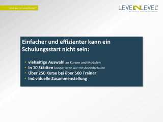 ®
Und	
  wer	
  ist	
  Level2Level?	
  
                                                                                                Ihr Schulungs- und Trainingsdienstleister.




                Einfacher	
  und	
  eﬃzienter	
  kann	
  ein	
  
                Schulungsstart	
  nicht	
  sein:	
  
                                        	
  
                    •    vielseiTge	
  Auswahl	
  an	
  Kursen	
  und	
  Modulen	
  
                    •    In	
  10	
  Städten	
  kooperieren	
  wir	
  mit	
  Abendschulen	
  
                    •    Über	
  250	
  Kurse	
  bei	
  über	
  500	
  Trainer	
  
                    •    Individuelle	
  Zusammenstellung	
  
 