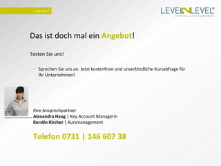®
   …	
  und	
  jetzt?	
  
                                                                                                          Ihr Schulungs- und Trainingsdienstleister.




Das	
  ist	
  doch	
  mal	
  ein	
  Angebot!	
  
	
  
Testen	
  Sie	
  uns!	
  
	
  
       •  Sprechen	
  Sie	
  uns	
  an.	
  Jetzt	
  kostenfreie	
  und	
  unverbindliche	
  Kursabfrage	
  für	
  
          Ihr	
  Unternehmen!	
  




       Ihre	
  Ansprechpartner	
  
       Alexandra	
  Haug	
  |	
  Key	
  Account	
  Managerin	
  
       KersTn	
  Kircher	
  |	
  Kursmanagement	
  
       	
  
       Telefon	
  0731	
  |	
  146	
  607	
  38	
  
       	
  	
  
 