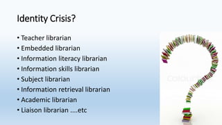 Identity Crisis?
• Teacher librarian
• Embedded librarian
• Information literacy librarian
• Information skills librarian
• Subject librarian
• Information retrieval librarian
• Academic librarian
• Liaison librarian ....etc
 