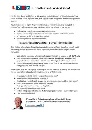 LinkedInspiration Workshop!
Hi – I’m Keith Grover, and I’d love to take you from ‘LinkedIn Learner’ to ‘LinkedIn SuperStar’ in a
series of simple, clearly explained steps, with support and encouragement from me throughout the
journey.
You’ll discover how to exploit the power of this massive research database of ‘everybody in
business’ you could ever wish to meet – and then connect with them, so that you can:
 Find new (and better!) customers anywhere you choose
 Improve your existing relationships with customers, suppliers and business partners
 Be recognised as the ‘go-to’ expert in your field
 Do ‘due diligence’ on prospective suppliers
Learn2Love LinkedIn Workshop (Beginner to Intermediate)
This 2½-hour informal workshop will guide you to becoming confident User of the LinkedIn social
networking platform. You’ll discover how to exploit the power of the world’s largest business
network to:
 Make a better impression when people find you on LinkedIn by creating an ‘All-Star’ Profile
 Grow your network of LinkedIn Connections to extend your personal network across
geographical boundaries and connect with more of the right people for your business
 Enhance your reputation as the ‘go-to’ expert in your field so that customers and clients
seek you out and want to work with you
The areas we cover will vary slightly, depending on who’s in the room on the day, and what you tell
me you want to learn about, but will include most or all of the following:
 How does LinkedIn (LI) fit into your overall marketing plan?
 How should you handle requests to connect?
 How to adjust your settings to only get the communications you want (and block ‘spam’!)
 Using LI to support your offline networking activities
 Posting articles and other content on the platform
 Use LinkedIn Groups to raise your profile
 Find the right people to talk to, and start an ongoing conversation - never cold call again!
 …and much more besides!
If you’d like to find out more, please call me, Keith Grover,
now on 01932 843814, or email keithgrover@gmail.com
 