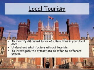 Local Tourism
• To identify different types of attractions in your local
area.
• Understand what factors attract tourists.
• To investigate the attractions on offer to different
groups.
 