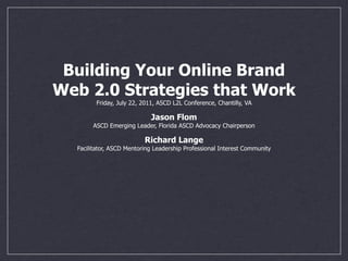 Building Your Online Brand
Web 2.0 Strategies that Work
        Friday, July 22, 2011, ASCD L2L Conference, Chantilly, VA

                            Jason Flom
       ASCD Emerging Leader, Florida ASCD Advocacy Chairperson

                          Richard Lange
  Facilitator, ASCD Mentoring Leadership Professional Interest Community
 