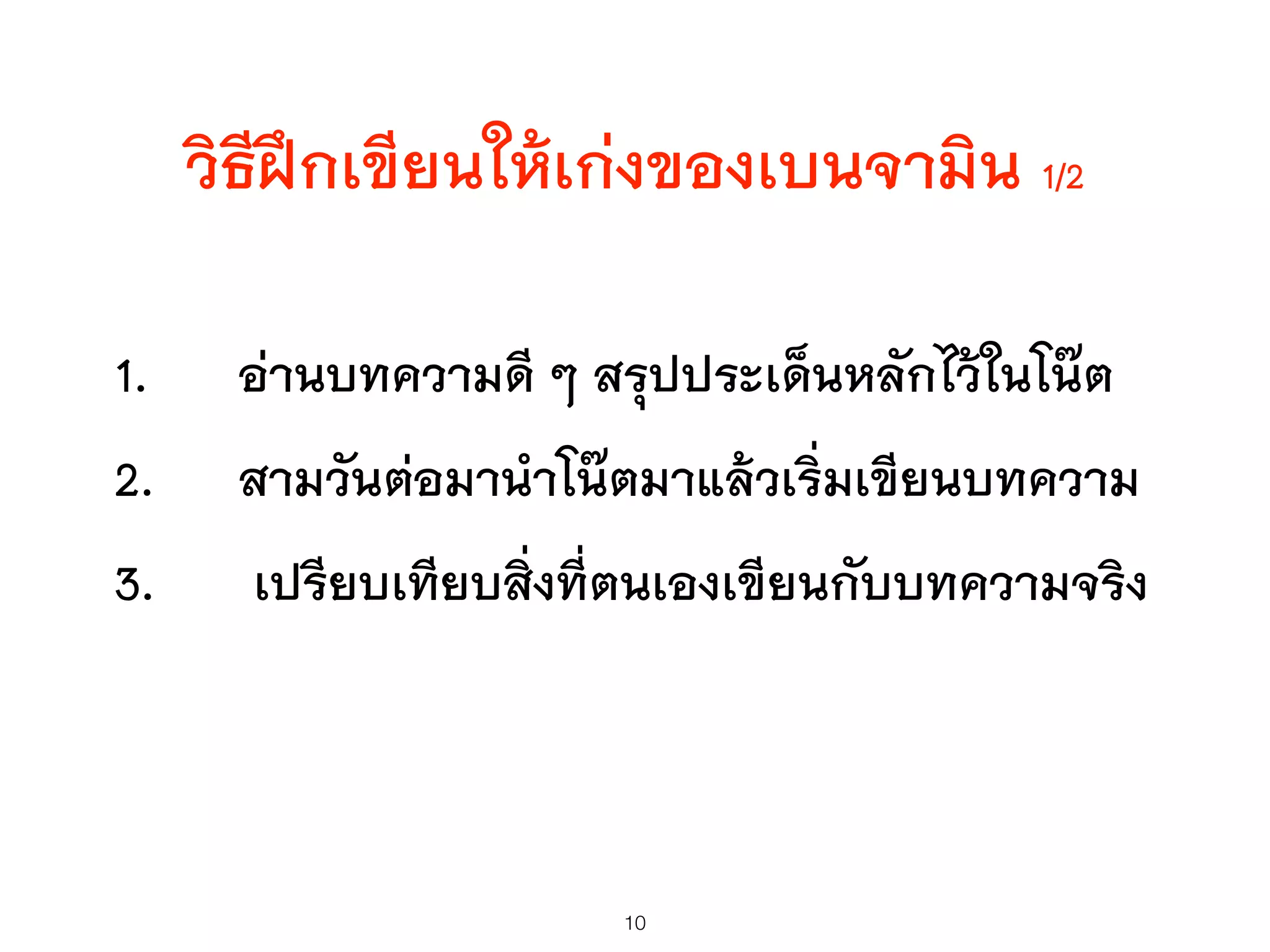 1. อ่านบทความดี ๆ สรุปประเด็นหลักไว้ในโน๊ต
2. สามวันต่อมานำโน๊ตมาแล้วเริ่มเขียนบทความ
3. เปรียบเทียบสิ่งที่ตนเองเขียนกับบทความจริง
10
วิธีฝึกเขียนให้เก่งของเบนจามิน 1/2
 
