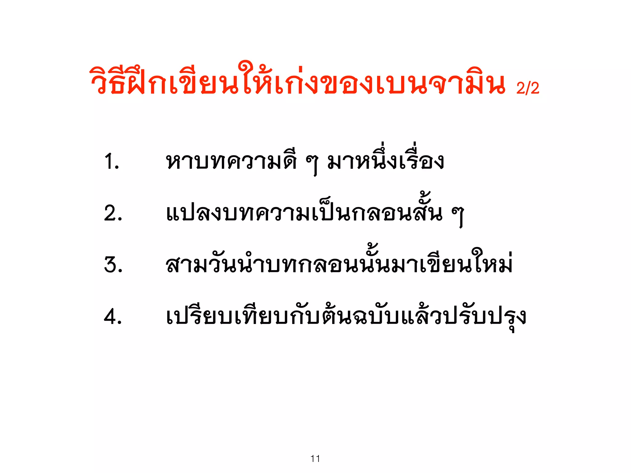 วิธีฝึกเขียนให้เก่งของเบนจามิน 2/2
1. หาบทความดี ๆ มาหนึ่งเรื่อง
2. แปลงบทความเป็นกลอนสั้น ๆ
3. สามวันนำบทกลอนนั้นมาเขียนใหม่
4. เปรียบเทียบกับต้นฉบับแล้วปรับปรุง
11
 