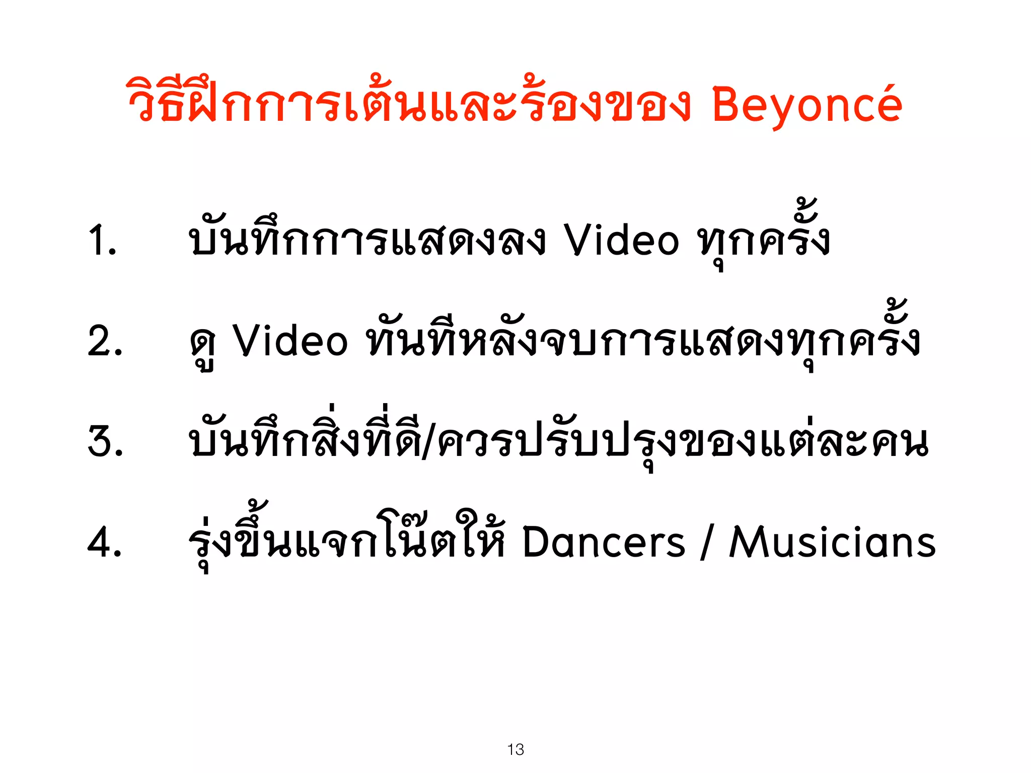 วิธีฝึกการเต้นและร้องของ Beyoncé
1. บันทึกการแสดงลง Video ทุกครั้ง
2. ดู Video ทันทีหลังจบการแสดงทุกครั้ง
3. บันทึกสิ่งที่ดี/ควรปรับปรุงของแต่ละคน
4. รุ่งขึ้นแจกโน๊ตให้ Dancers / Musicians
13
 