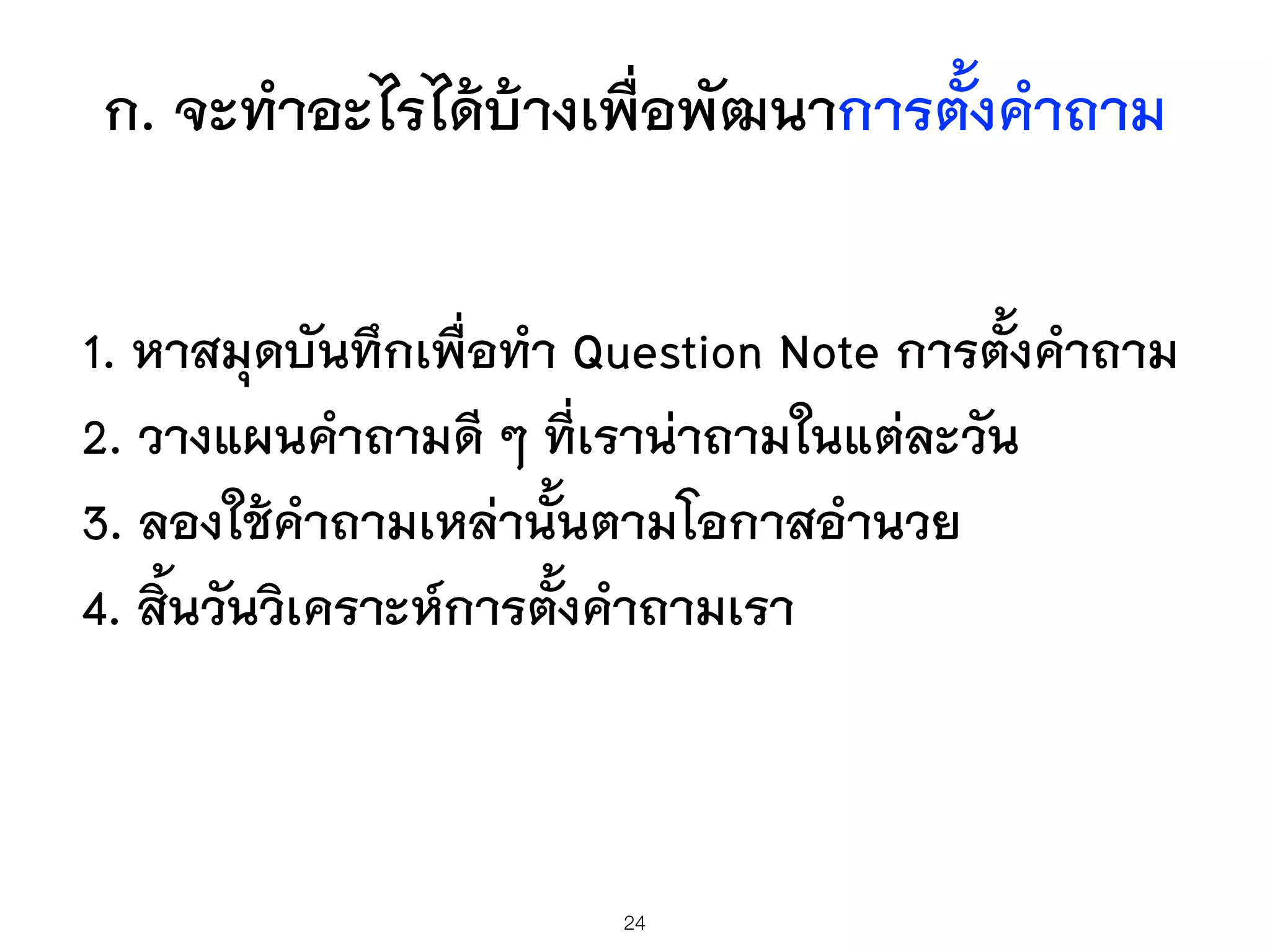 ก. จะทำอะไรได้บ้างเพื่อพัฒนาการตั้งคำถาม
1. หาสมุดบันทึกเพื่อทำ Question Note การตั้งคำถาม
2. วางแผนคำถามดี ๆ ที่เราน่าถามในแต่ละวัน
3. ลองใช้คำถามเหล่านั้นตามโอกาสอำนวย
4. สิ้นวันวิเคราะห์การตั้งคำถามเรา
24
 