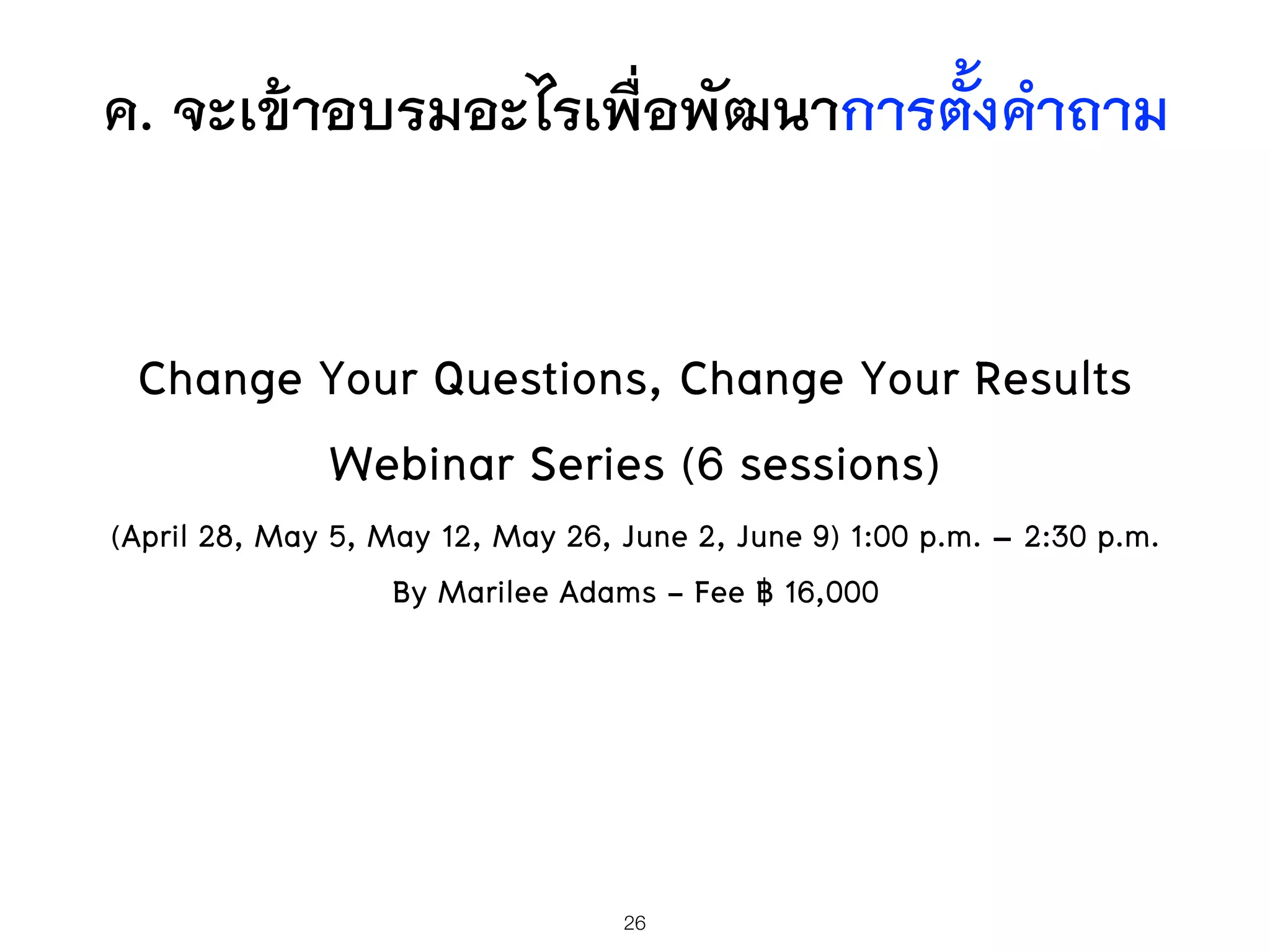 ค. จะเข้าอบรมอะไรเพื่อพัฒนาการตั้งคำถาม
Change Your Questions, Change Your Results
Webinar Series (6 sessions)
(April 28, May 5, May 12, May 26, June 2, June 9) 1:00 p.m. – 2:30 p.m.
By Marilee Adams - Fee ฿ 16,000
26
 