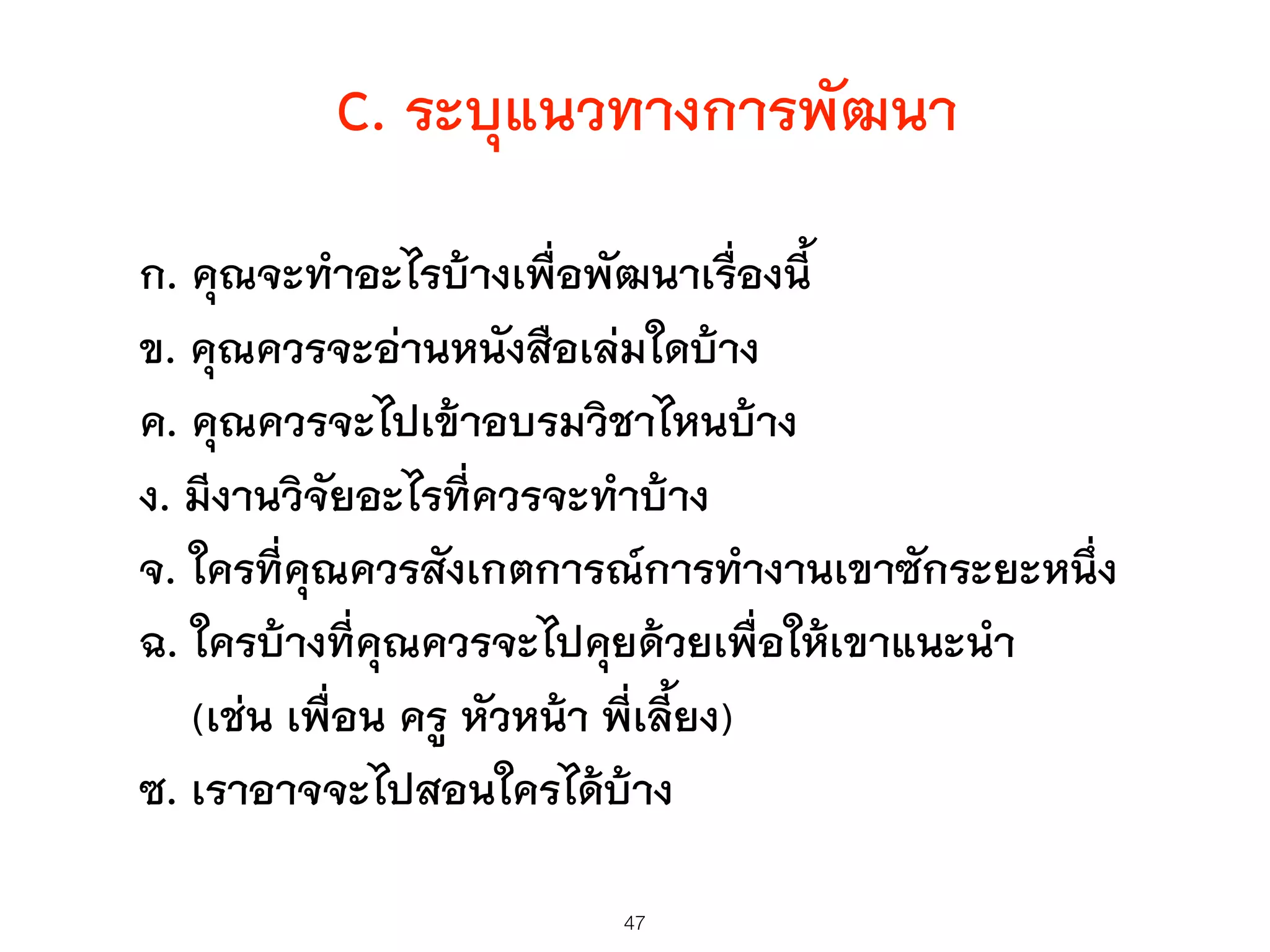 C. ระบุแนวทางการพัฒนา
ก. คุณจะทำอะไรบ้างเพื่อพัฒนาเรื่องนี้
ข. คุณควรจะอ่านหนังสือเล่มใดบ้าง
ค. คุณควรจะไปเข้าอบรมวิชาไหนบ้าง
ง. มีงานวิจัยอะไรที่ควรจะทำบ้าง
จ. ใครที่คุณควรสังเกตการณ์การทำงานเขาซักระยะหนึ่ง
ฉ. ใครบ้างที่คุณควรจะไปคุยด้วยเพื่อให้เขาแนะนำ
(เช่น เพื่อน ครู หัวหน้า พี่เลี้ยง)
ซ. เราอาจจะไปสอนใครได้บ้าง
47
 