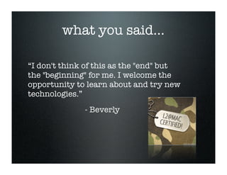 what you said...

“I don't think of this as the quot;endquot; but
the quot;beginningquot; for me. I welcome the
opportunity to learn about and try new
technologies.”
              - Beverly