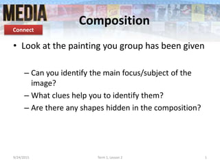 Composition
• Look at the painting you group has been given
– Can you identify the main focus/subject of the
image?
– What clues help you to identify them?
– Are there any shapes hidden in the composition?
9/24/2015 Term 1, Lesson 2 1
Connect
 