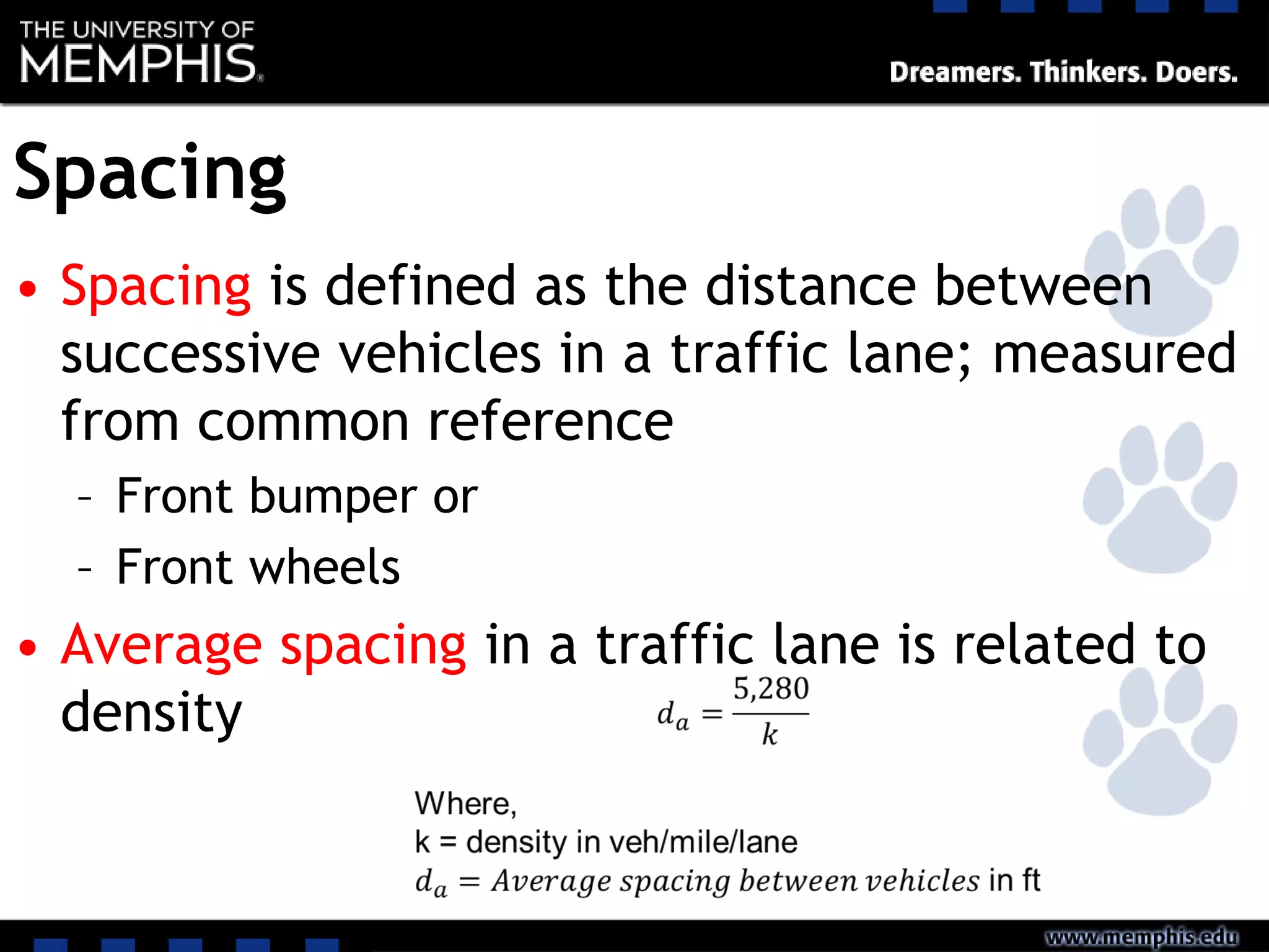 Spacing
• Spacing is defined as the distance between
successive vehicles in a traffic lane; measured
from common reference
– Front bumper or
– Front wheels
• Average spacing in a traffic lane is related to
density
 